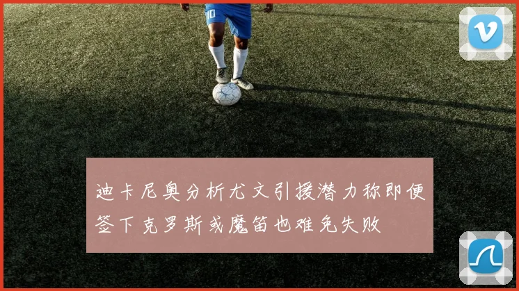 迪卡尼奥分析尤文引援潜力称即便签下克罗斯或魔笛也难免失败