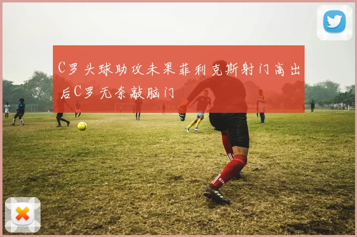 C罗头球助攻未果菲利克斯射门高出后C罗无奈敲脑门