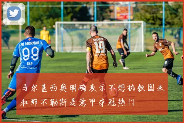 马尔基西奥明确表示不想执教国米和那不勒斯是意甲夺冠热门
