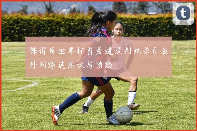 佛得角世界杯首秀遭误判绝杀引发外网球迷热议与愤怒
