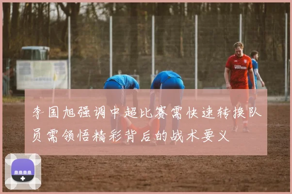 李国旭强调中超比赛需快速转换队员需领悟精彩背后的战术要义