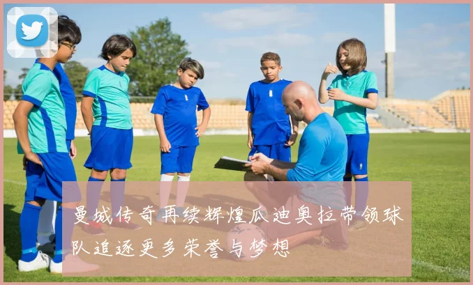 曼城传奇再续辉煌瓜迪奥拉带领球队追逐更多荣誉与梦想