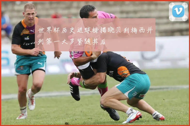 世界杯历史进球榜揭晓贝利梅西并列第一大罗紧随其后