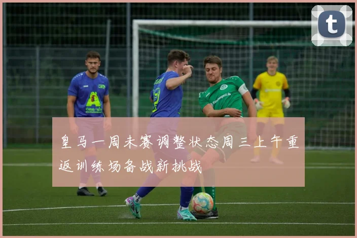 皇马一周未赛调整状态周三上午重返训练场备战新挑战