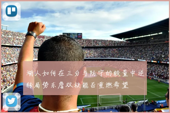 湖人如何在三分与防守的较量中逆转局势东詹双核能否重燃希望