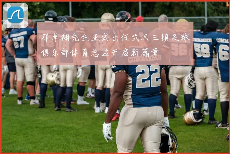 邓卓翔先生正式出任武汉三镇足球俱乐部体育总监开启新篇章