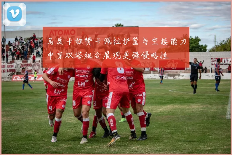 乌度卡称赞卡佩拉护筐与空接能力申京双塔组合展现更强侵略性