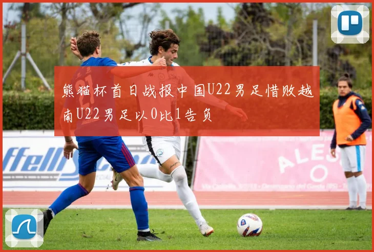 熊猫杯首日战报中国U22男足惜败越南U22男足以0比1告负