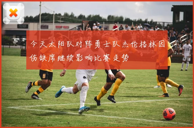今天太阳队对阵勇士队杰伦格林因伤缺席继续影响比赛走势