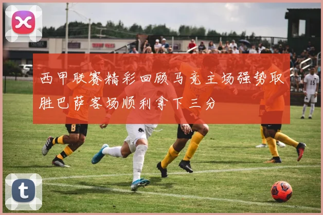 西甲联赛精彩回顾马竞主场强势取胜巴萨客场顺利拿下三分