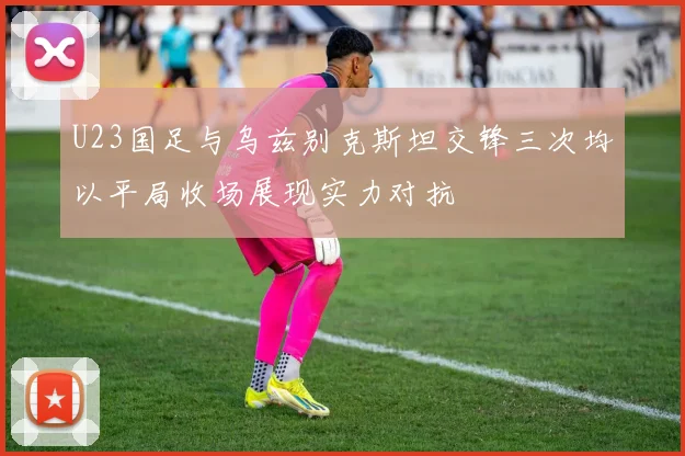 U23国足与乌兹别克斯坦交锋三次均以平局收场展现实力对抗
