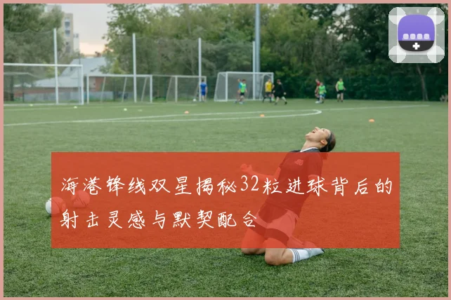 海港锋线双星揭秘32粒进球背后的射击灵感与默契配合