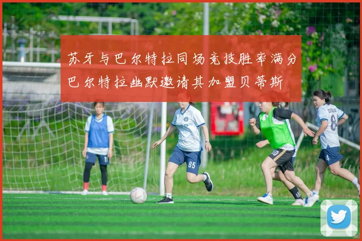 苏牙与巴尔特拉同场竞技胜率满分巴尔特拉幽默邀请其加盟贝蒂斯