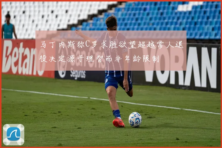 马丁内斯称C罗求胜欲望超越常人退役决定源于理智而非年龄限制