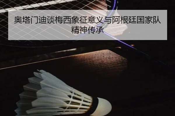 奥塔门迪谈梅西象征意义与阿根廷国家队精神传承